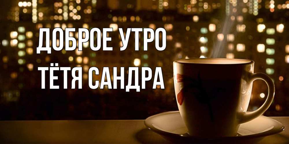 Открытка на каждый день с именем, Тётя-Сандра Доброе утро утрешнее настроение Прикольная открытка с пожеланием онлайн скачать бесплатно 