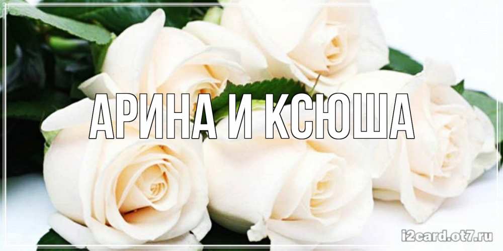 Открытка на каждый день с именем, Арина-и-Ксюша Главная открытка с красивыми белыми розами для родных Прикольная открытка с пожеланием онлайн скачать бесплатно 