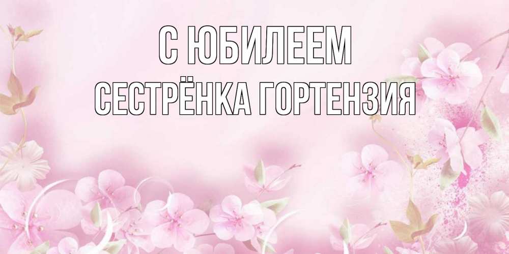 Открытка на каждый день с именем, Сестрёнка-Гортензия С юбилеем нежные цветы Прикольная открытка с пожеланием онлайн скачать бесплатно 