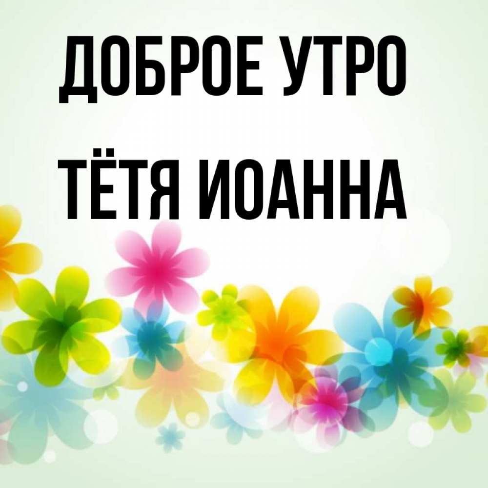 Открытка на каждый день с именем, Тётя-Иоанна Доброе утро позитивные цветочки Прикольная открытка с пожеланием онлайн скачать бесплатно 