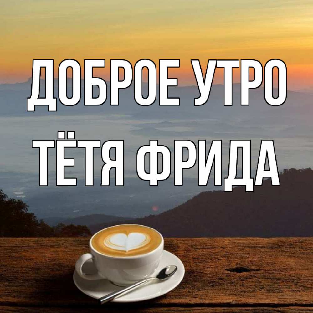 Открытка на каждый день с именем, Тётя-Фрида Доброе утро кофе на высоте Прикольная открытка с пожеланием онлайн скачать бесплатно 