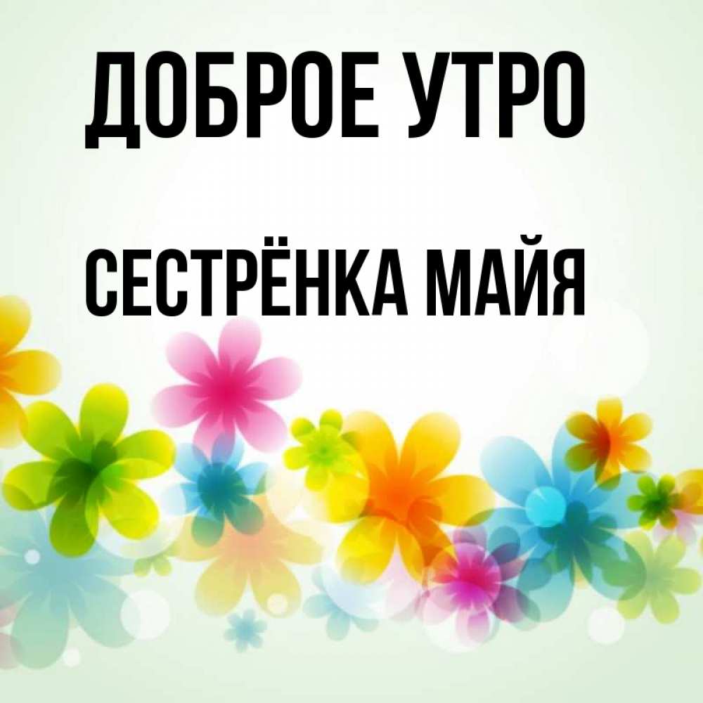 Открытка на каждый день с именем, Сестрёнка-Майя Доброе утро позитивные цветочки Прикольная открытка с пожеланием онлайн скачать бесплатно 