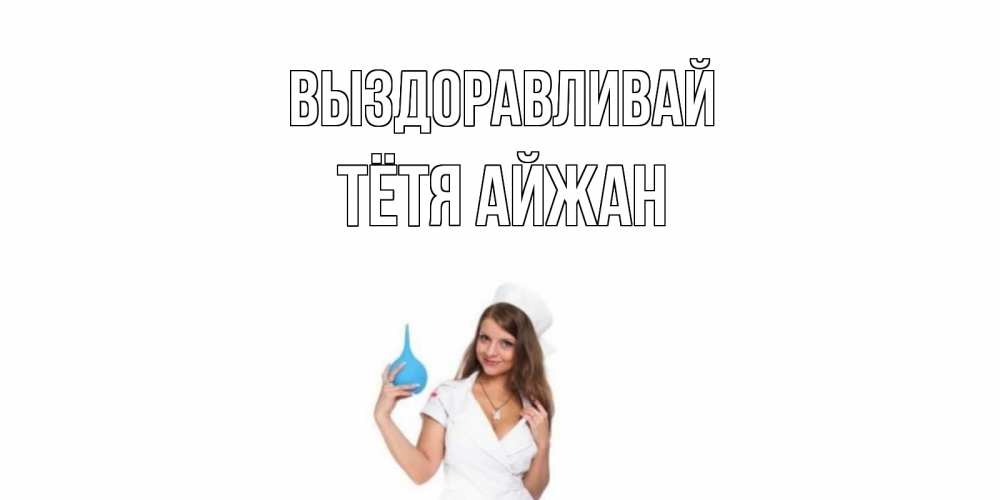 Открытка на каждый день с именем, Тётя-Айжан Выздоравливай клизма Прикольная открытка с пожеланием онлайн скачать бесплатно 