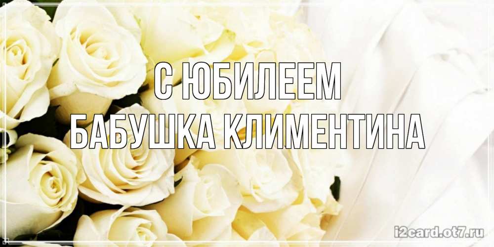 Открытка на каждый день с именем, Бабушка-Климентина С юбилеем белые розы в букете Прикольная открытка с пожеланием онлайн скачать бесплатно 