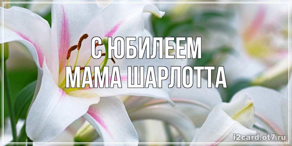 Открытка на каждый день с именем, Мама-Шарлотта С юбилеем открытка с белой лилией Прикольная открытка с пожеланием онлайн скачать бесплатно 
