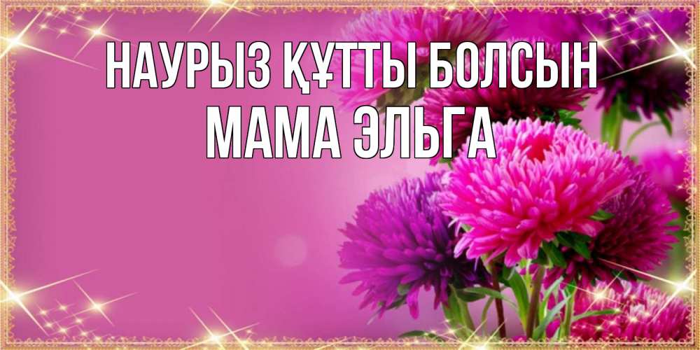 Открытка на каждый день с именем, Мама-Эльга Наурыз құтты болсын садовые цветы на наурыз Прикольная открытка с пожеланием онлайн скачать бесплатно 