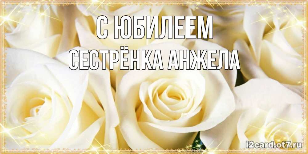 Открытка на каждый день с именем, Сестрёнка-Анжела С юбилеем розочки белого цвета на открытке Прикольная открытка с пожеланием онлайн скачать бесплатно 