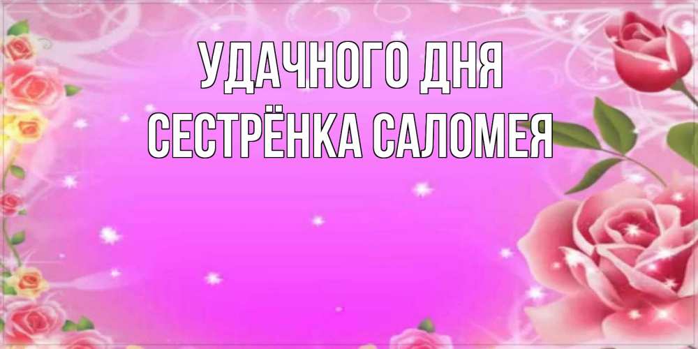 Открытка на каждый день с именем, Сестрёнка-Саломея Удачного дня открытка с розами Прикольная открытка с пожеланием онлайн скачать бесплатно 