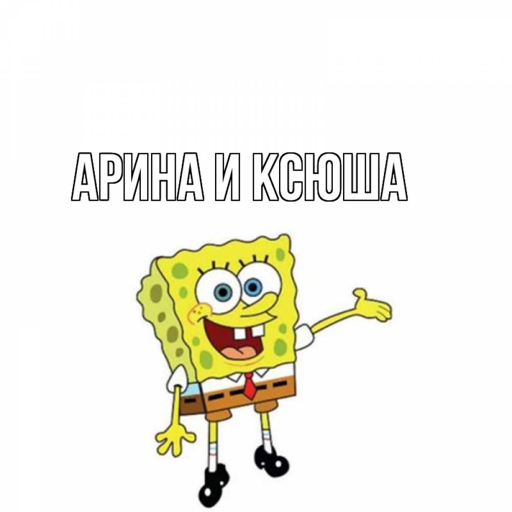 Открытка на каждый день с именем, Арина-и-Ксюша Главная спанч Боб на позитиве Прикольная открытка с пожеланием онлайн скачать бесплатно 