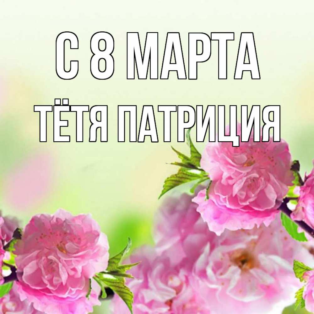 Открытка на каждый день с именем, Тётя-Патриция С 8 МАРТА цветы Прикольная открытка с пожеланием онлайн скачать бесплатно 
