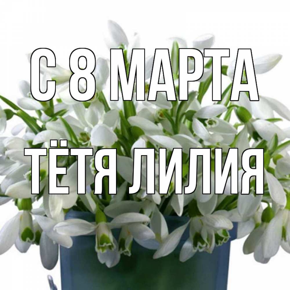 Открытка на каждый день с именем, Тётя-Лилия С 8 МАРТА цветы к международному женскому дню Прикольная открытка с пожеланием онлайн скачать бесплатно 