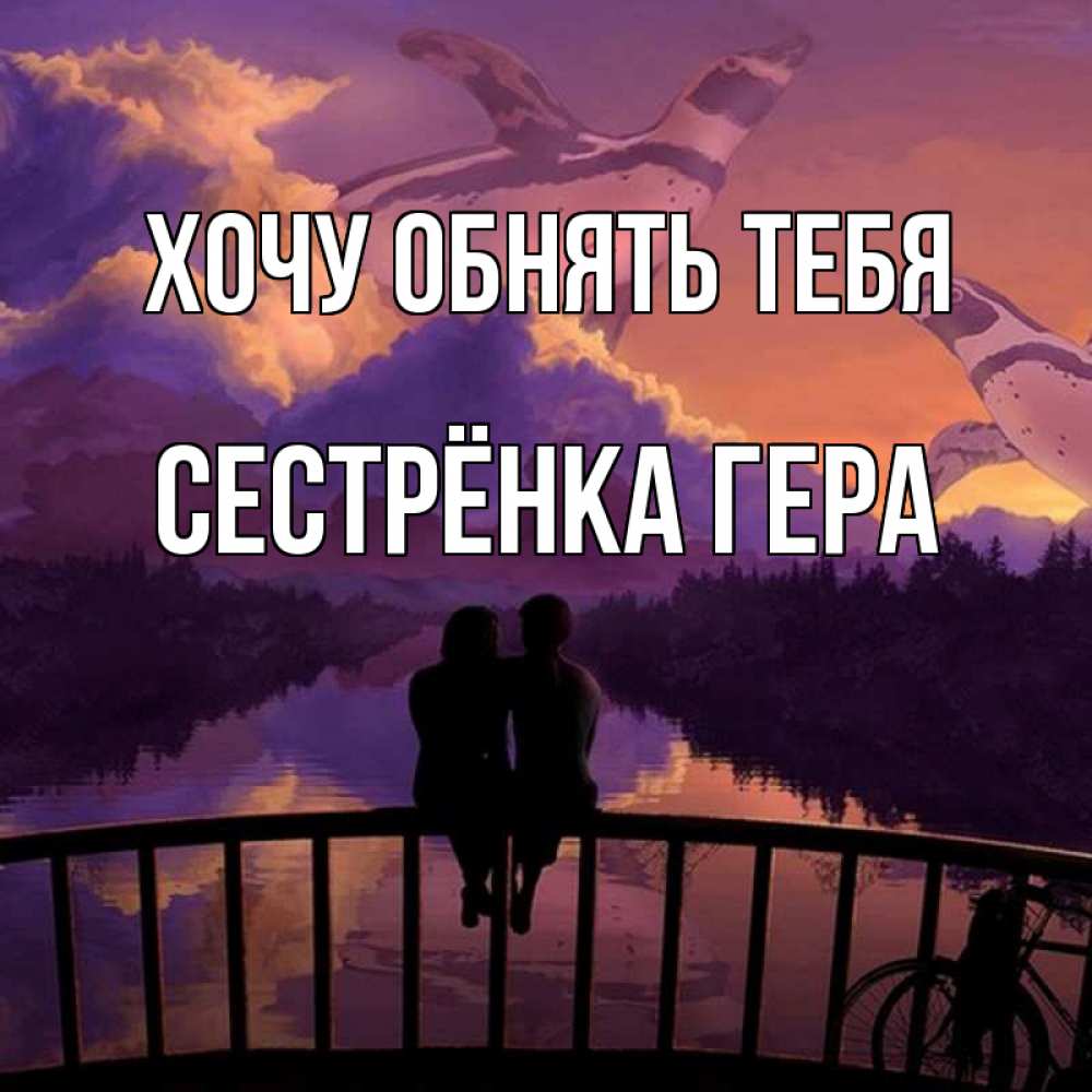 Открытка на каждый день с именем, Сестрёнка-Гера Хочу обнять тебя парочка сидит на мосте или на набережной Прикольная открытка с пожеланием онлайн скачать бесплатно 