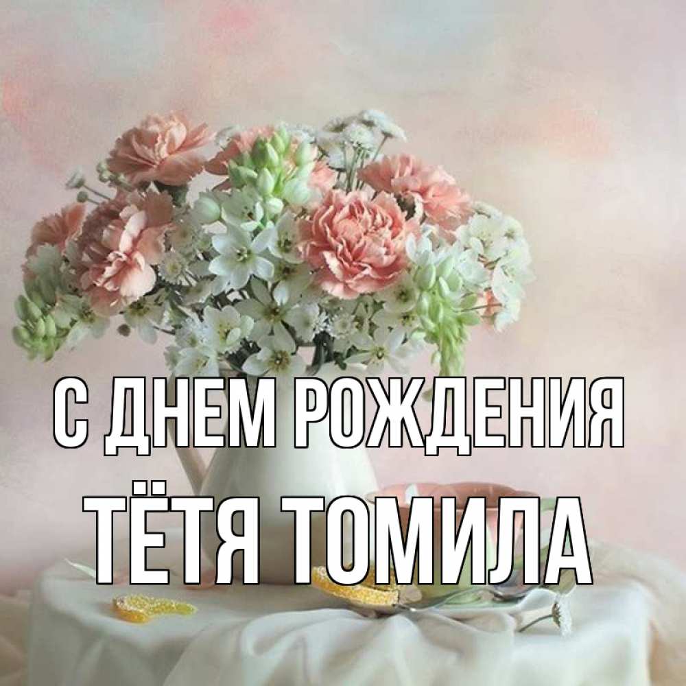Открытка на каждый день с именем, Тётя-Томила С днем рождения с цветами Прикольная открытка с пожеланием онлайн скачать бесплатно 