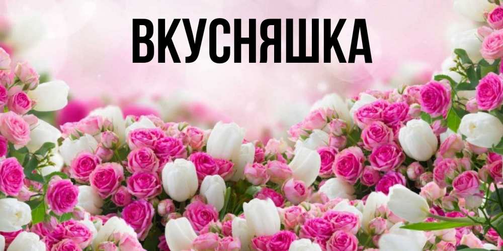 Открытка на каждый день с именем, Вкусняшка Главная открытка с разными розами Прикольная открытка с пожеланием онлайн скачать бесплатно 