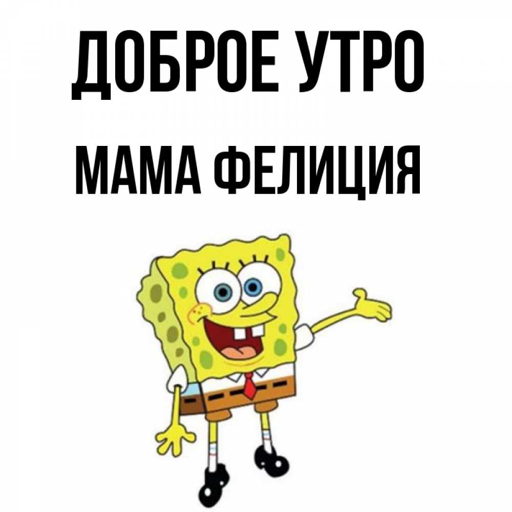 Открытка на каждый день с именем, Мама-Фелиция Доброе утро губка боб улыбается Прикольная открытка с пожеланием онлайн скачать бесплатно 
