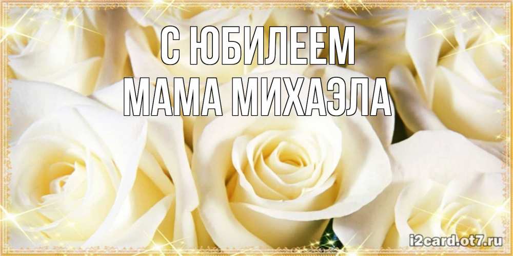 Открытка на каждый день с именем, Мама-Михаэла С юбилеем розочки белого цвета на открытке Прикольная открытка с пожеланием онлайн скачать бесплатно 