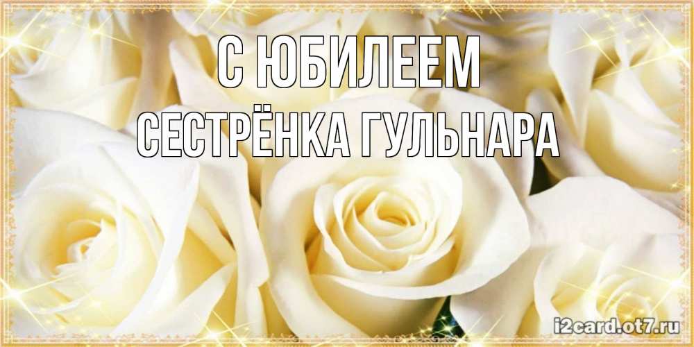 Открытка на каждый день с именем, Сестрёнка-Гульнара С юбилеем розочки белого цвета на открытке Прикольная открытка с пожеланием онлайн скачать бесплатно 