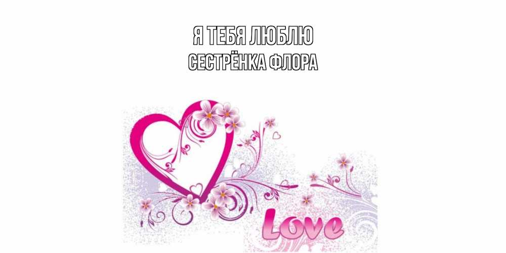 Открытка на каждый день с именем, Сестрёнка-Флора Я тебя люблю признаюсь тебе в любви Прикольная открытка с пожеланием онлайн скачать бесплатно 