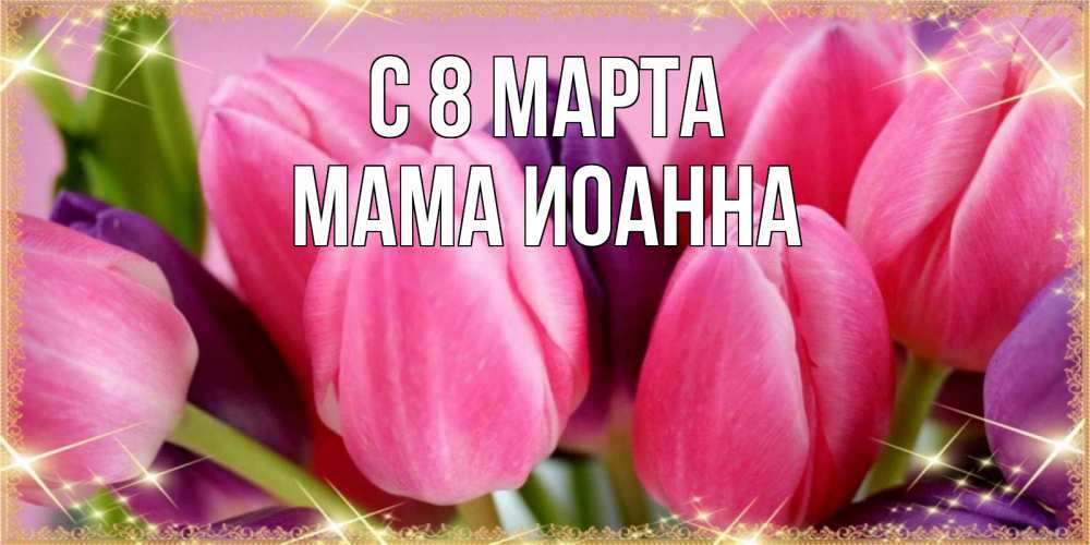 Открытка на каждый день с именем, Мама-Иоанна С 8 МАРТА тюльпаны для женщины на международный женский день Прикольная открытка с пожеланием онлайн скачать бесплатно 