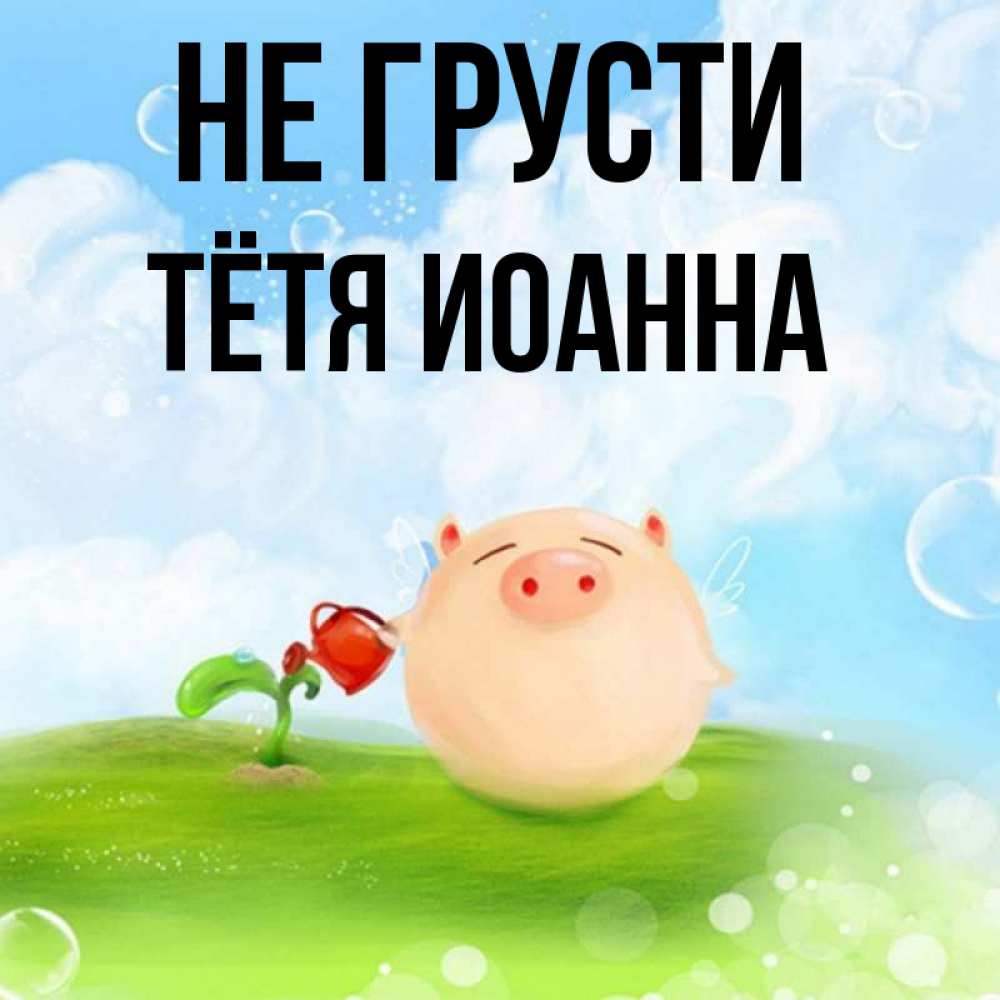 Открытка на каждый день с именем, Тётя-Иоанна Не грусти поливает цветок порося Прикольная открытка с пожеланием онлайн скачать бесплатно 