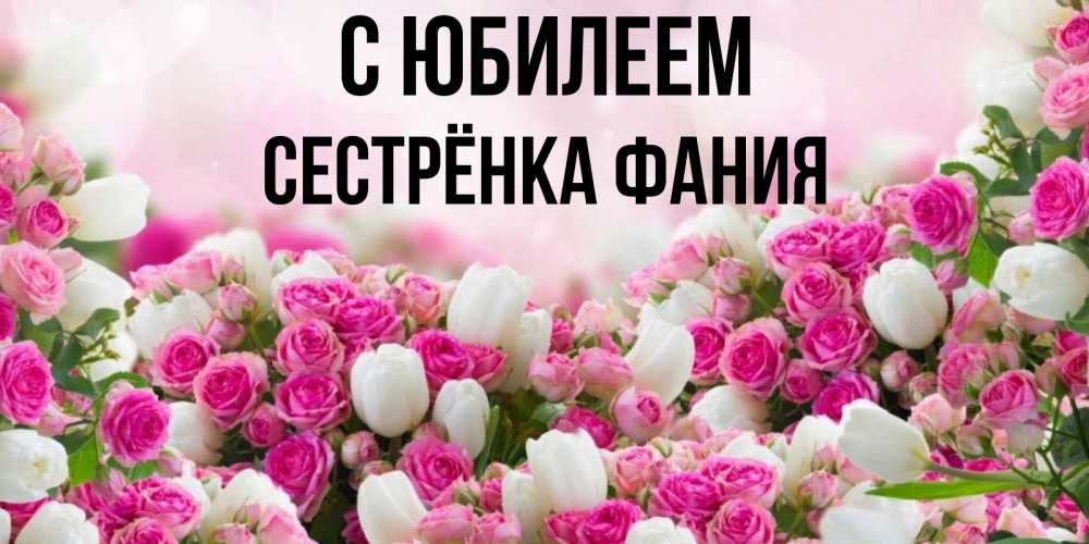 Открытка на каждый день с именем, Сестрёнка-Фания С юбилеем открытка с разными розами Прикольная открытка с пожеланием онлайн скачать бесплатно 