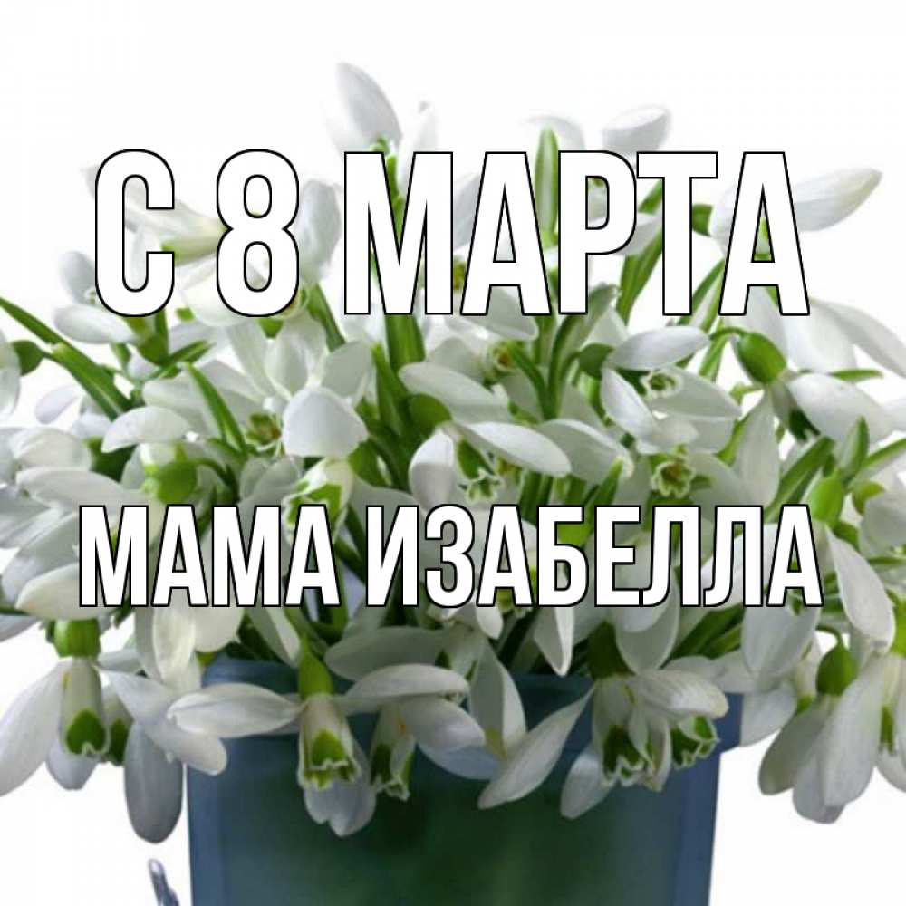 Открытка на каждый день с именем, Мама-Изабелла С 8 марта цветы к международному женскому дню Прикольная открытка с пожеланием онлайн скачать бесплатно 