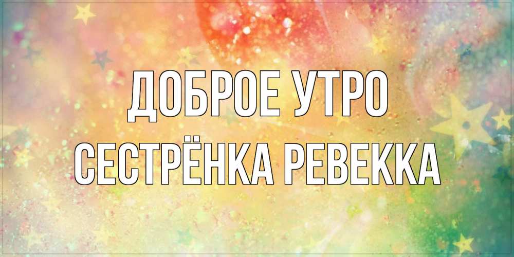 Открытка на каждый день с именем, Сестрёнка-Ревекка Доброе утро красивая открытка с пожеланиями добрейшего утра Прикольная открытка с пожеланием онлайн скачать бесплатно 