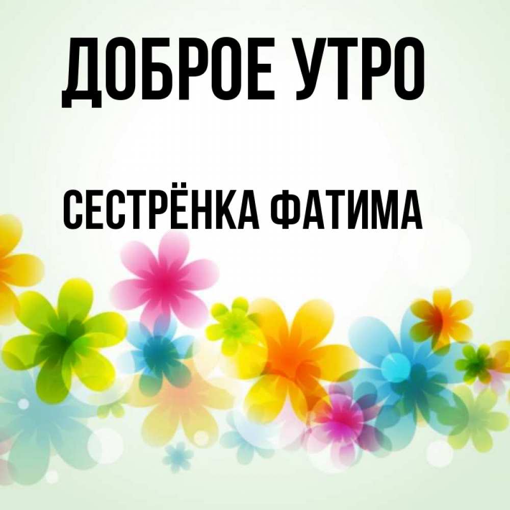 Открытка на каждый день с именем, Сестрёнка-Фатима Доброе утро позитивные цветочки Прикольная открытка с пожеланием онлайн скачать бесплатно 