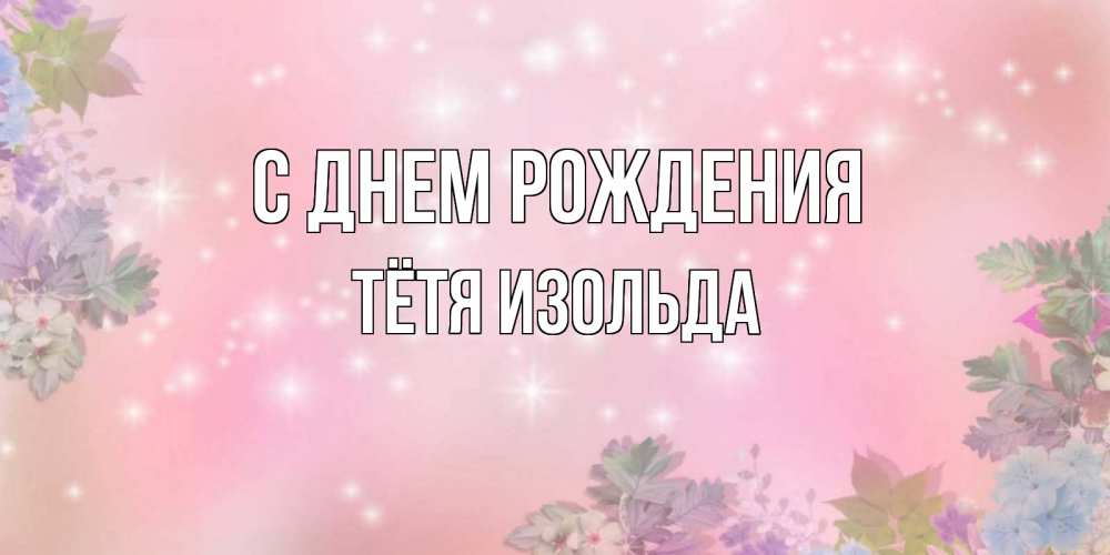 Открытка на каждый день с именем, Тётя-Изольда С днем рождения открыта с цветами в нежных тонах Прикольная открытка с пожеланием онлайн скачать бесплатно 