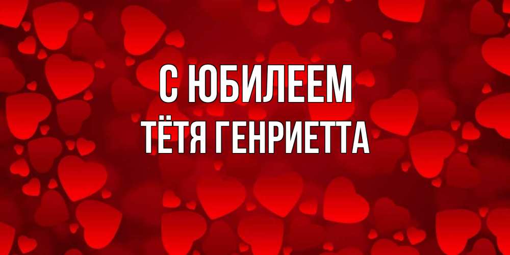 Открытка на каждый день с именем, Тётя-Генриетта С юбилеем прекрасные сердечки на открытке с красным фоном Прикольная открытка с пожеланием онлайн скачать бесплатно 