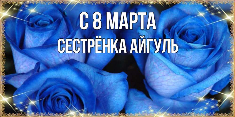 Открытка на каждый день с именем, Сестрёнка-Айгуль С 8 марта красивые розы для милых дам на международный женский день Прикольная открытка с пожеланием онлайн скачать бесплатно 