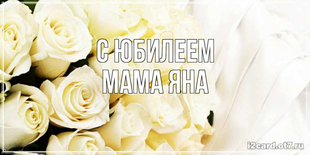 Открытка на каждый день с именем, Мама-Яна С юбилеем белые розы в букете Прикольная открытка с пожеланием онлайн скачать бесплатно 