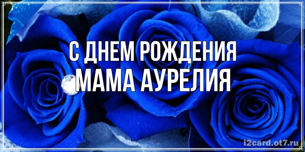 Открытка на каждый день с именем, Мама-Аурелия С днем рождения синие розы в росе Прикольная открытка с пожеланием онлайн скачать бесплатно 
