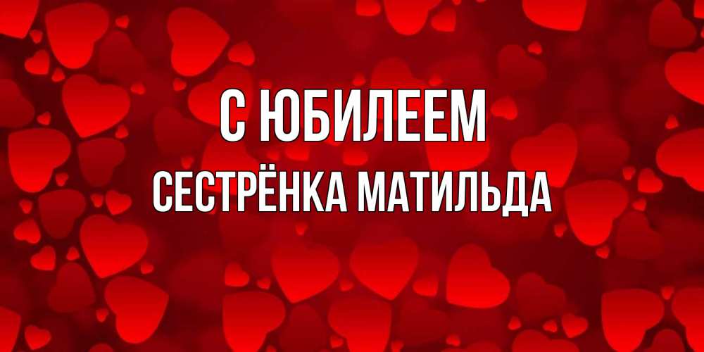 Открытка на каждый день с именем, Сестрёнка-Матильда С юбилеем прекрасные сердечки на открытке с красным фоном Прикольная открытка с пожеланием онлайн скачать бесплатно 