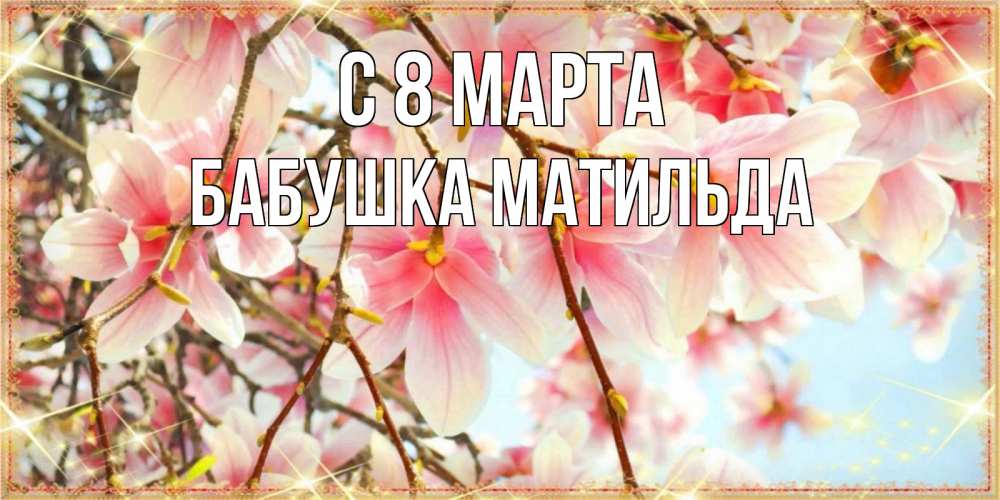 Открытка на каждый день с именем, Бабушка-Матильда С 8 МАРТА цветы деревьев на 8 марта Прикольная открытка с пожеланием онлайн скачать бесплатно 