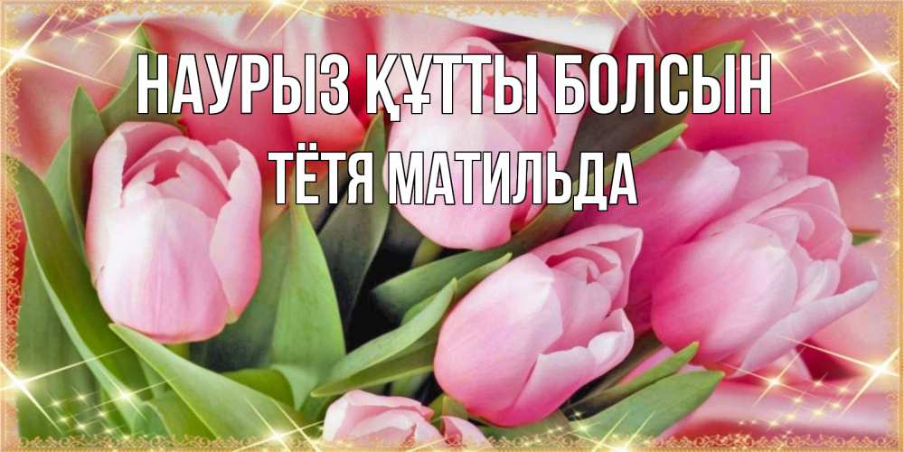 Открытка на каждый день с именем, Тётя-Матильда Наурыз құтты болсын красивые открытки на наурыз для милых дам Прикольная открытка с пожеланием онлайн скачать бесплатно 
