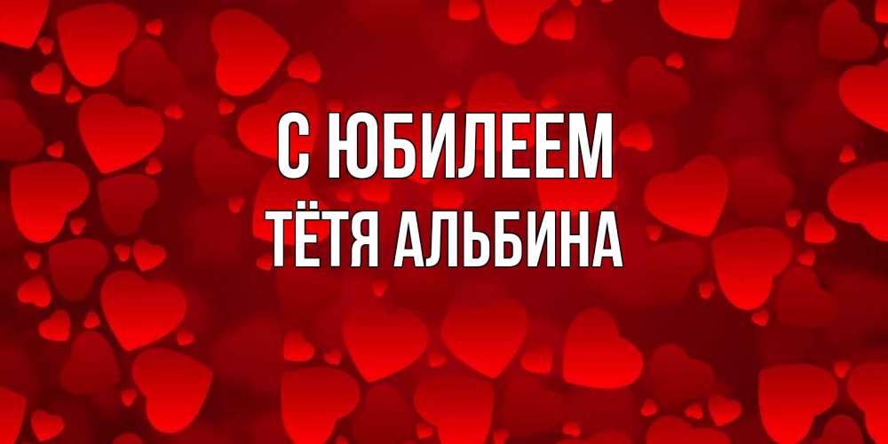 Открытка на каждый день с именем, Тётя-Альбина С юбилеем прекрасные сердечки на открытке с красным фоном Прикольная открытка с пожеланием онлайн скачать бесплатно 
