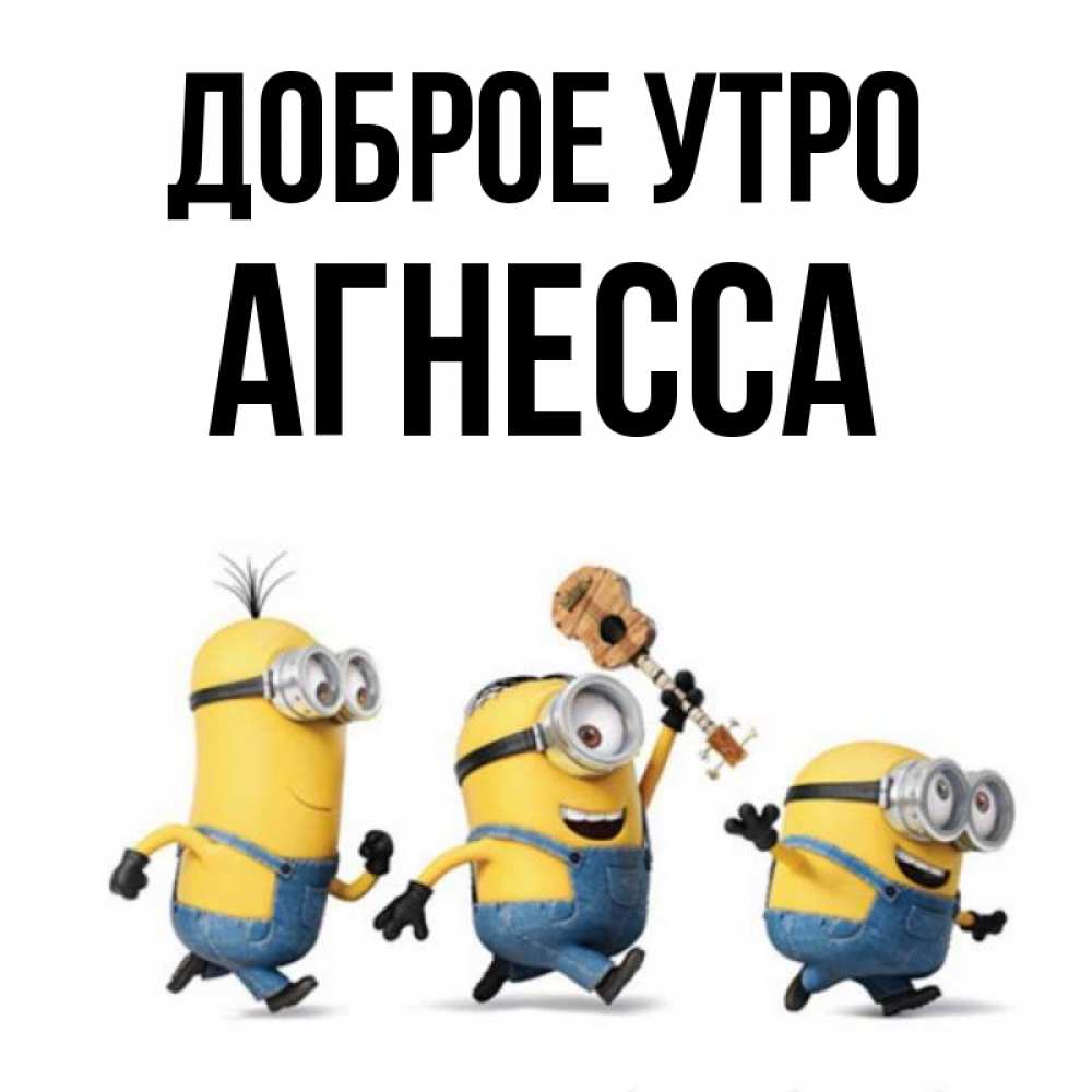 Открытка на каждый день с именем, Агнесса Доброе утро миньоны и прекрасное утро Прикольная открытка с пожеланием онлайн скачать бесплатно 