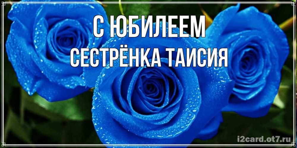 Открытка на каждый день с именем, Сестрёнка-Таисия С юбилеем розы с синим цветом Прикольная открытка с пожеланием онлайн скачать бесплатно 