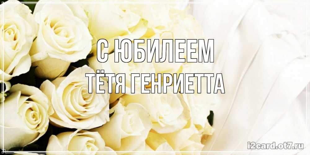 Открытка на каждый день с именем, Тётя-Генриетта С юбилеем белые розы в букете Прикольная открытка с пожеланием онлайн скачать бесплатно 