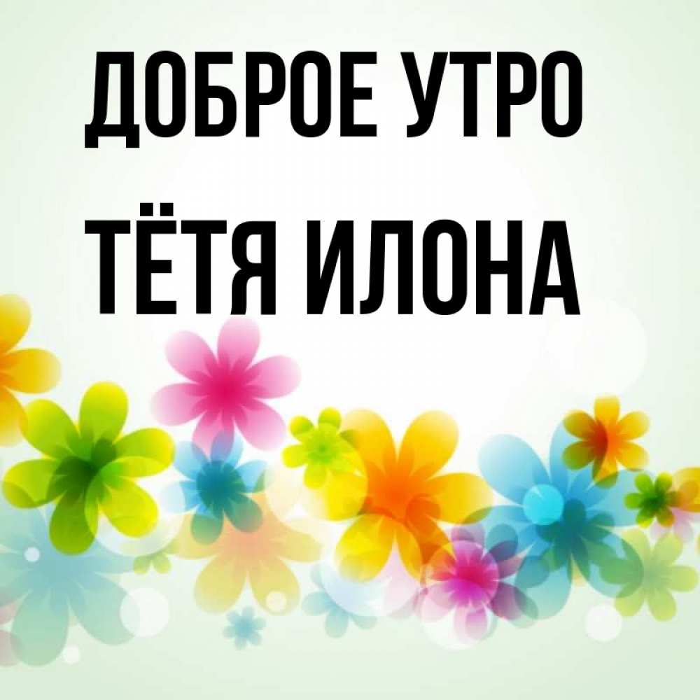 Открытка на каждый день с именем, Тётя-Илона Доброе утро позитивные цветочки Прикольная открытка с пожеланием онлайн скачать бесплатно 