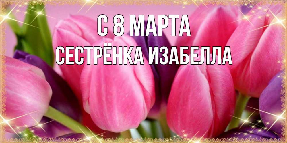 Открытка на каждый день с именем, Сестрёнка-Изабелла С 8 МАРТА тюльпаны для женщины на международный женский день Прикольная открытка с пожеланием онлайн скачать бесплатно 