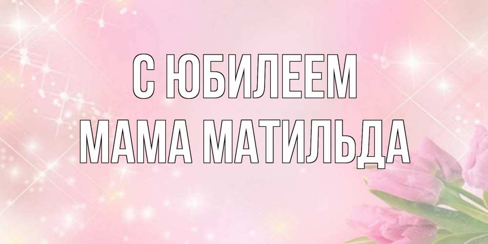 Открытка на каждый день с именем, Мама-Матильда С юбилеем открытки в нежных цветах Прикольная открытка с пожеланием онлайн скачать бесплатно 