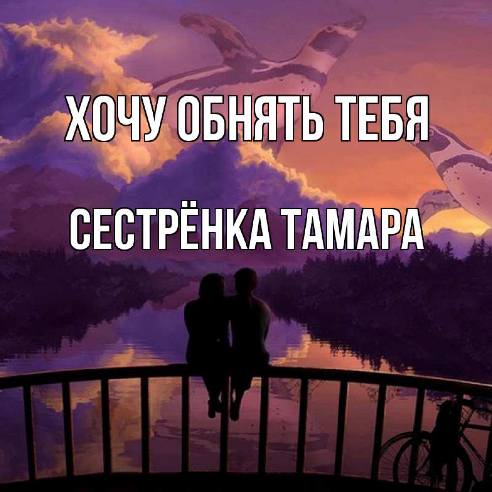 Открытка на каждый день с именем, Сестрёнка-Тамара Хочу обнять тебя парочка сидит на мосте или на набережной Прикольная открытка с пожеланием онлайн скачать бесплатно 