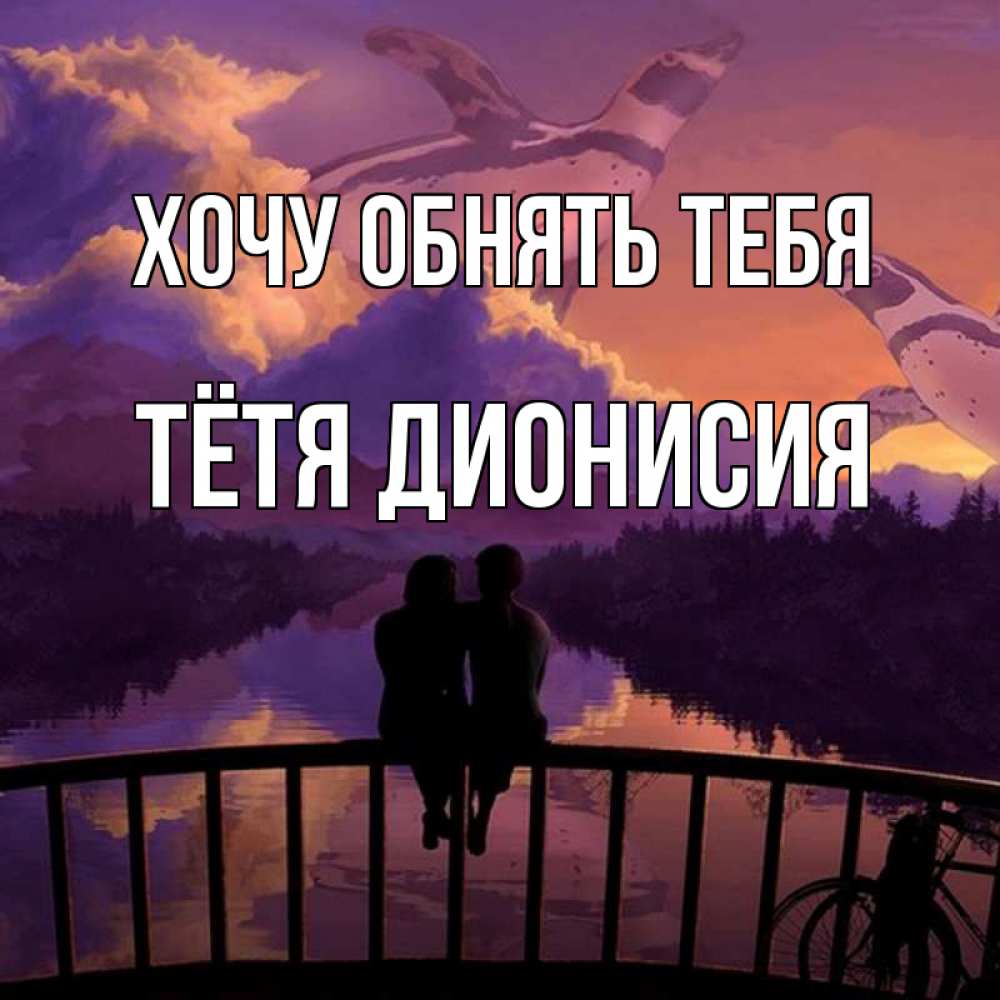 Открытка на каждый день с именем, Тётя-Дионисия Хочу обнять тебя парочка сидит на мосте или на набережной Прикольная открытка с пожеланием онлайн скачать бесплатно 