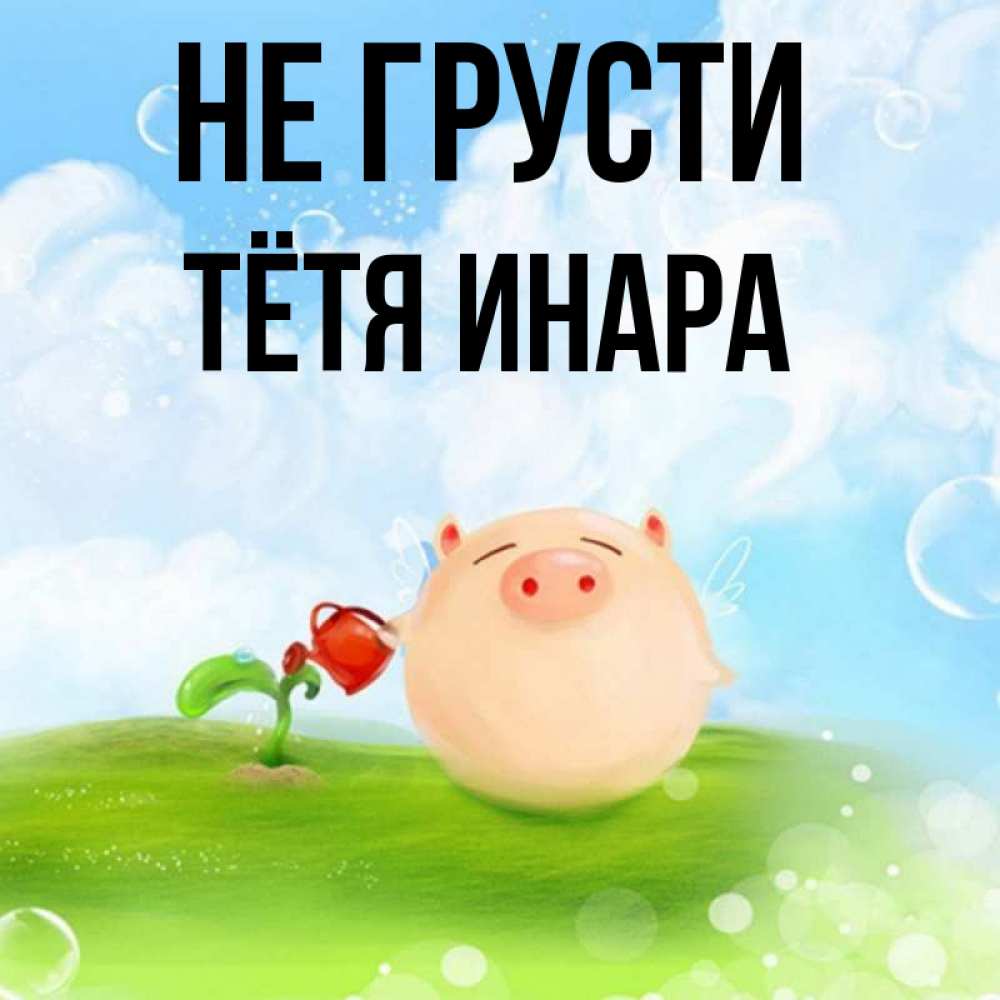 Открытка на каждый день с именем, Тётя-Инара Не грусти поливает цветок порося Прикольная открытка с пожеланием онлайн скачать бесплатно 