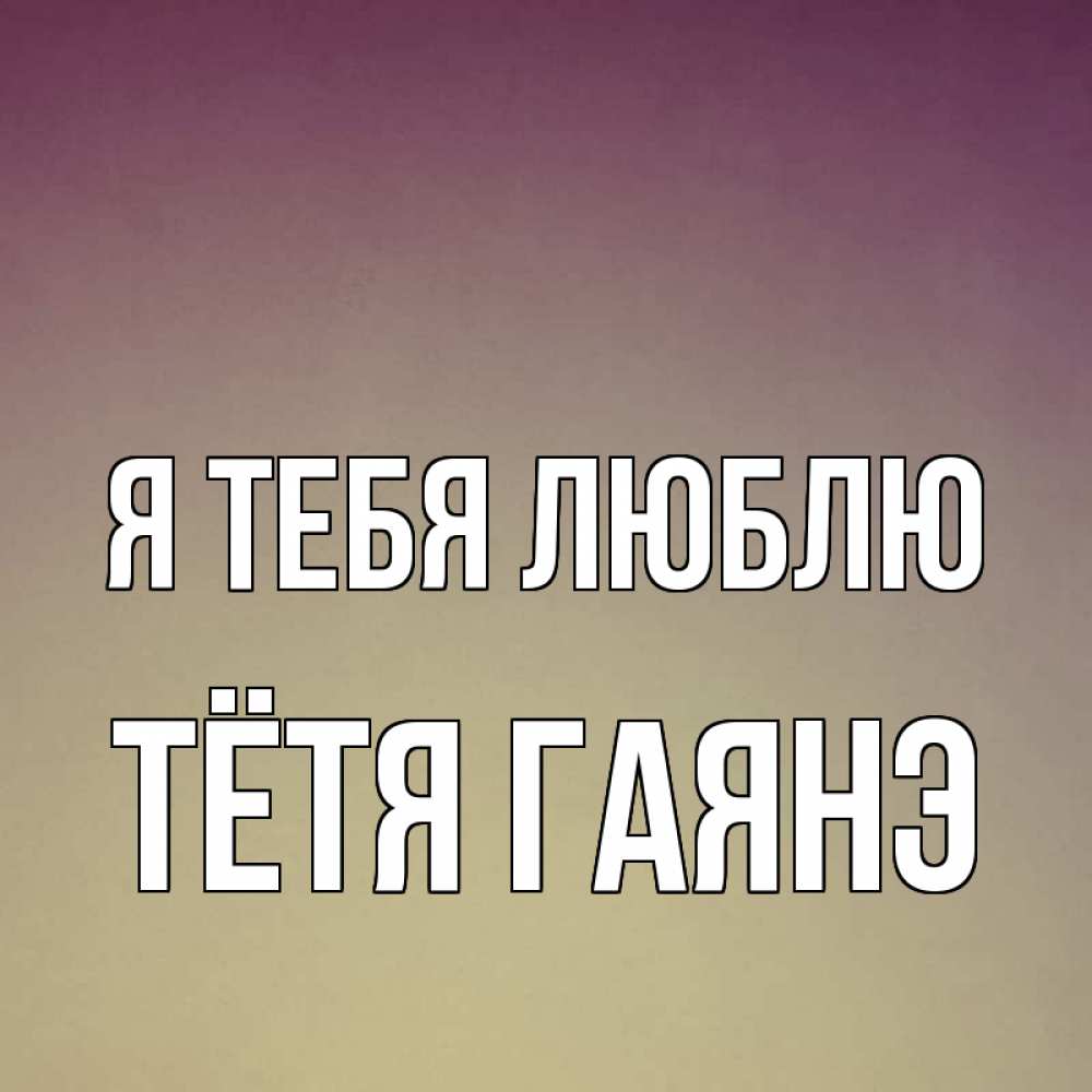 Открытка на каждый день с именем, Тётя-Гаянэ Я тебя люблю для любимой Прикольная открытка с пожеланием онлайн скачать бесплатно 
