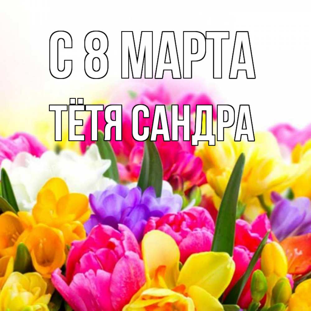 Открытка на каждый день с именем, Тётя-Сандра С 8 МАРТА тюльпаны Прикольная открытка с пожеланием онлайн скачать бесплатно 