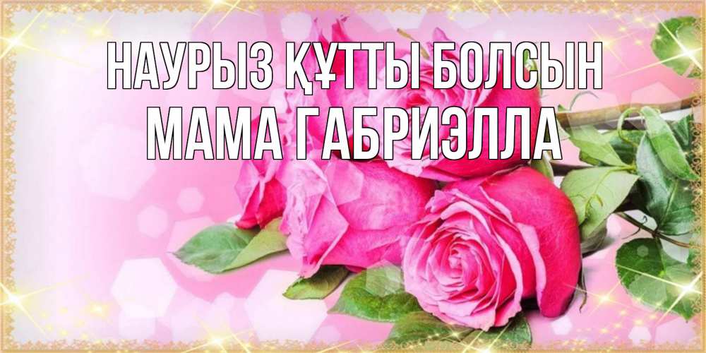 Открытка на каждый день с именем, Мама-Габриэлла Наурыз құтты болсын открытка с розами на международный женский день Прикольная открытка с пожеланием онлайн скачать бесплатно 