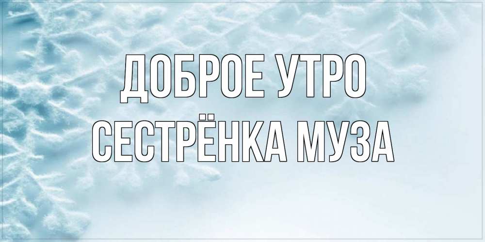 Открытка на каждый день с именем, Сестрёнка-Муза Доброе утро классное зимнее утро Прикольная открытка с пожеланием онлайн скачать бесплатно 